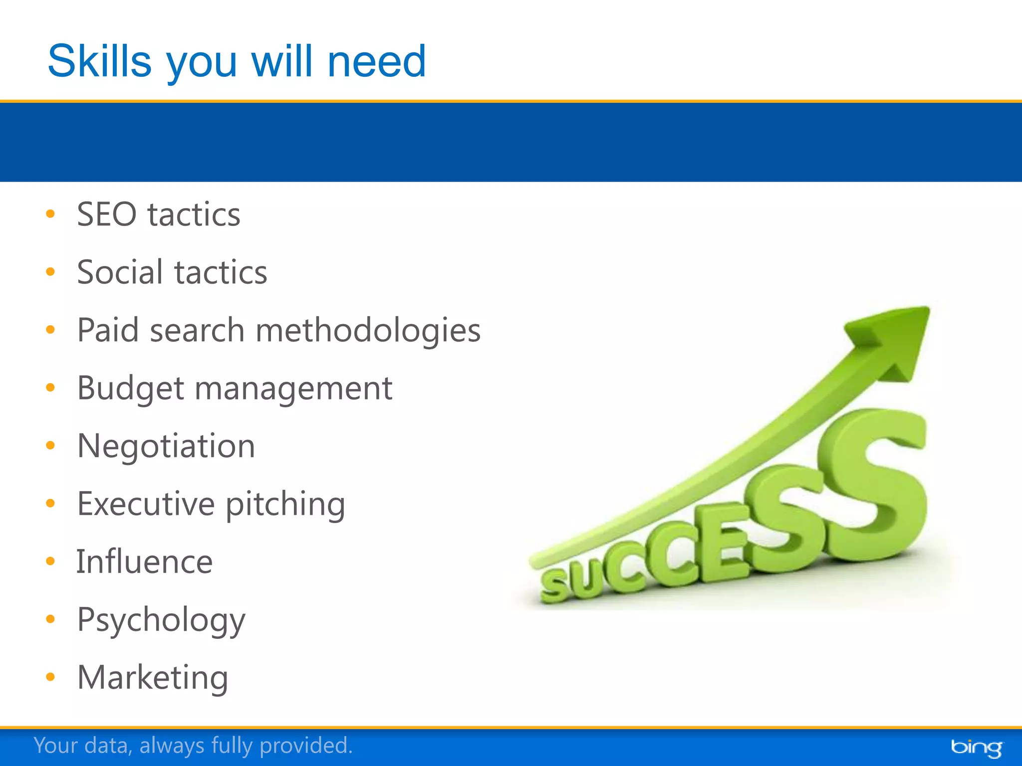 • SEO tactics
 • Social tactics
 • Paid search methodologies
 • Budget management
 • Negotiation
 • Executive pitching
 • Influence
 • Psychology
 • Marketing
Your data, always fully provided.
 