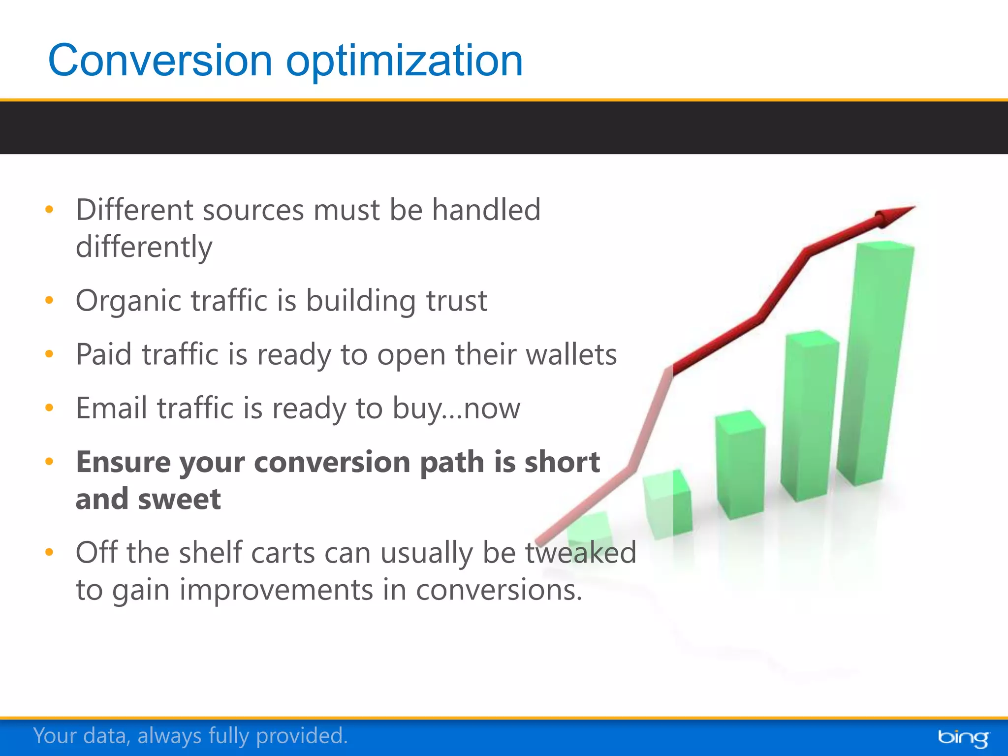 • Different sources must be handled
   differently
 • Organic traffic is building trust
 • Paid traffic is ready to open their wallets
 • Email traffic is ready to buy…now
 • Ensure your conversion path is short
   and sweet
 • Off the shelf carts can usually be tweaked
   to gain improvements in conversions.



Your data, always fully provided.
 