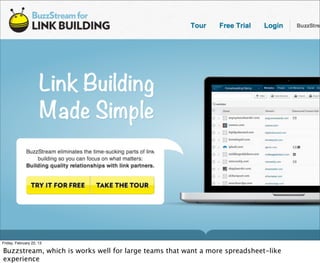 Friday, February 22, 13

Buzzstream, which is works well for large teams that want a more spreadsheet-like
experience
 