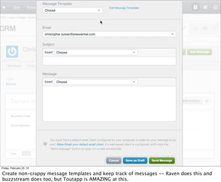Friday, February 22, 13

Create non-crappy message templates and keep track of messages -- Raven does this and
buzzstream does too, but Toutapp is AMAZING at this.
 