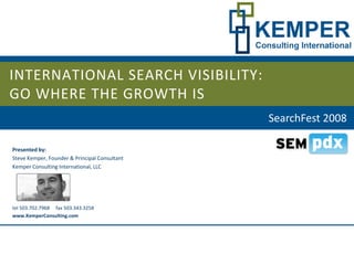 INTERNATIONAL SEARCH VISIBILITY:
GO WHERE THE GROWTH IS
                                               SearchFest 2008

Presented by:
Steve Kemper, Founder  Principal Consultant
Kemper Consulting International, LLC




tel 503.702.7968     fax 503.343.3258
www.KemperConsulting.com
 