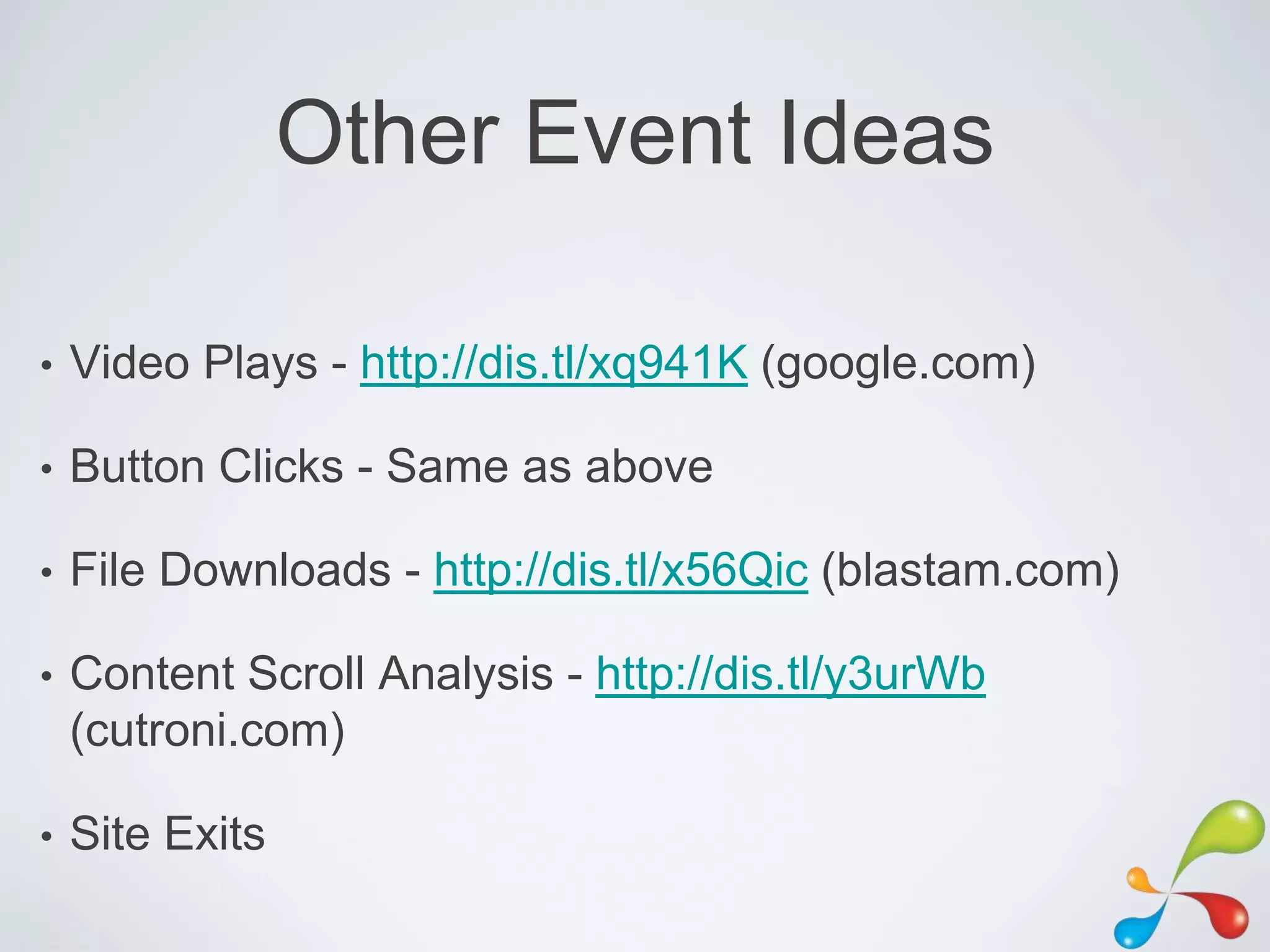 Other Event Ideas

•   Video Plays - http://dis.tl/xq941K (google.com)

•   Button Clicks - Same as above

•   File Downloads - http://dis.tl/x56Qic (blastam.com)

•   Content Scroll Analysis - http://dis.tl/y3urWb
    (cutroni.com)

•   Site Exits
 