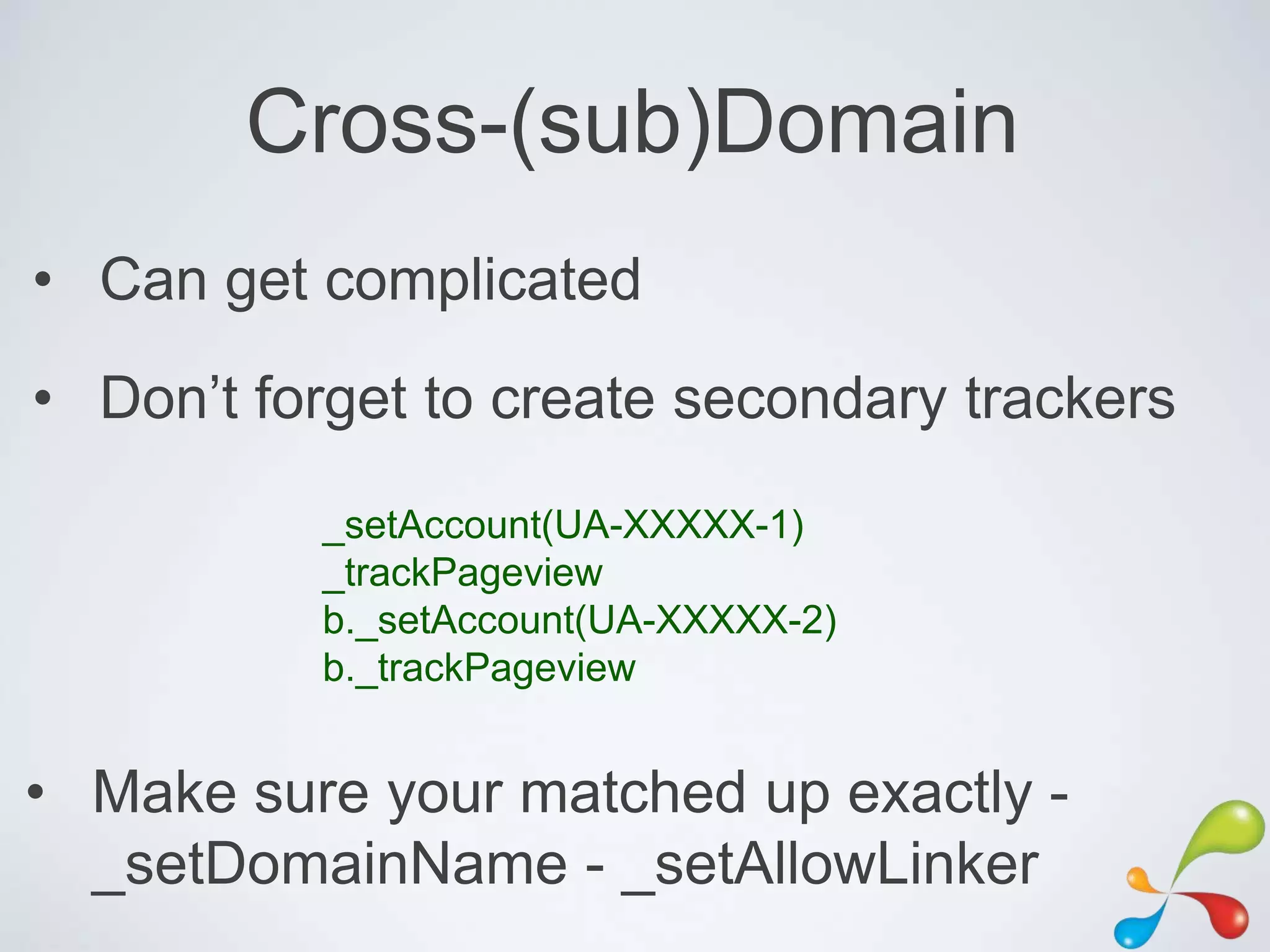 Cross-(sub)Domain
• Can get complicated
• Don‟t forget to create secondary trackers

          _setAccount(UA-XXXXX-1)
          _trackPageview
          b._setAccount(UA-XXXXX-2)
          b._trackPageview


• Make sure your matched up exactly -
  _setDomainName - _setAllowLinker
 