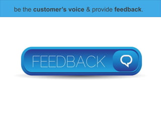 be the customer’s voice & provide feedback.
 