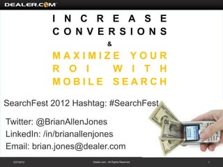 I N C R E A S E
              C O N V E R S I O N S
                                 &

              MAXIMIZE YOUR
              R O I  W I T H
              MOBILE SEARCH

SearchFest 2012 Hashtag: #SearchFest

Twitter: @BrianAllenJones
LinkedIn: /in/brianallenjones
Email: brian.jones@dealer.com
  2/27/2012          Dealer.com - All Rights Reserved   1
 