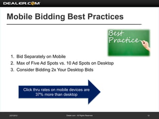 Mobile Bidding Best Practices



 1. Bid Separately on Mobile
 2. Max of Five Ad Spots vs. 10 Ad Spots on Desktop
 3. Consider Bidding 2x Your Desktop Bids



            Click thru rates on mobile devices are
                    37% more than desktop




2/27/2012                           Dealer.com - All Rights Reserved   12
 