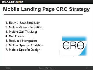 Mobile Landing Page CRO Strategy

1. Easy of Use/Simplicity
2. Mobile Video Integration
3. Mobile Call Tracking
4. Call Focus
5. Reduced Navigation
6. Mobile Specific Analytics
7. Mobile Specific Design




2/27/2012                Dealer.com - All Rights Reserved   15
 