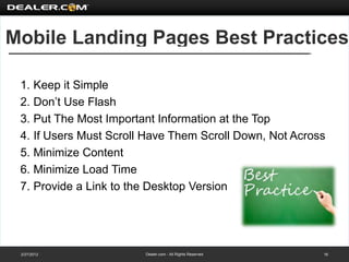 Mobile Landing Pages Best Practices

 1. Keep it Simple
 2. Don’t Use Flash
 3. Put The Most Important Information at the Top
 4. If Users Must Scroll Have Them Scroll Down, Not Across
 5. Minimize Content
 6. Minimize Load Time
 7. Provide a Link to the Desktop Version




 2/27/2012              Dealer.com - All Rights Reserved   16
 