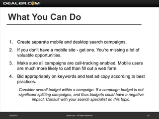 What You Can Do

1. Create separate mobile and desktop search campaigns.
2. If you don't have a mobile site - get one. You're missing a lot of
   valuable opportunities.
3. Make sure all campaigns are call-tracking enabled. Mobile users
   are much more likely to call than fill out a web form.
4. Bid appropriately on keywords and test ad copy according to best
   practices.
            Consider overall budget within a campaign. If a campaign budget is not
            significant splitting campaigns, and thus budgets could have a negative
                     impact. Consult with your search specialist on this topic.


2/27/2012                              Dealer.com - All Rights Reserved               22
 