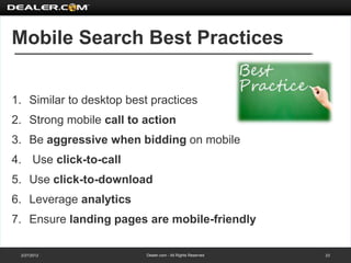 Mobile Search Best Practices


1. Similar to desktop best practices
2. Strong mobile call to action
3. Be aggressive when bidding on mobile
4. Use click-to-call
5. Use click-to-download
6. Leverage analytics
7. Ensure landing pages are mobile-friendly

 2/27/2012                Dealer.com - All Rights Reserved   23
 