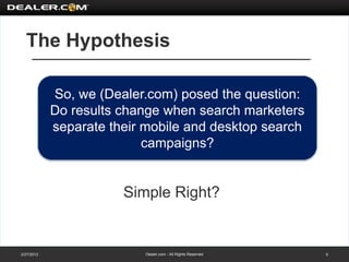The Hypothesis

            So, we (Dealer.com) posed the question:
            Do results change when search marketers
            separate their mobile and desktop search
                           campaigns?


                       Simple Right?


2/27/2012                  Dealer.com - All Rights Reserved   5
 