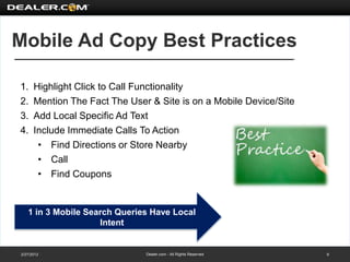 Mobile Ad Copy Best Practices

1.    Highlight Click to Call Functionality
2.    Mention The Fact The User & Site is on a Mobile Device/Site
3.    Add Local Specific Ad Text
4.    Include Immediate Calls To Action
       • Find Directions or Store Nearby
       • Call
       • Find Coupons


   1 in 3 Mobile Search Queries Have Local
                    Intent


2/27/2012                      Dealer.com - All Rights Reserved     9
 