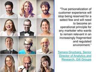 "True personalization of
customer experience will
stop being reserved for a
select few and will need
to become an
operational principle for
any marketer who wants
to remain relevant in an
increasingly fragmented
and regulated
environment.”
Tamara Gruzbarg, Senior
Director of Analytics and
Research, Gilt Groupe

 