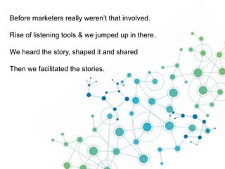 Before marketers really weren’t that involved.

Rise of listening tools & we jumped up in there.
We heard the story, shaped it and shared

Then we facilitated the stories.

 