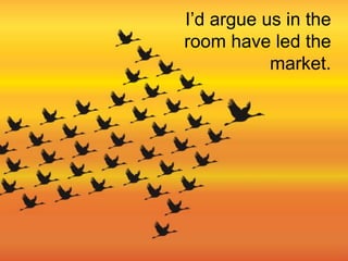 I’d argue us in the
room have led the
market.

 