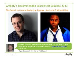 Amplify’s Recommended SearchFest Sessions 2013
 The Switch to Content Marketing Strategy – Ian Lurie & Michael King




                       I always love Ian’s smart approach to marketing. I’m not going to miss
                       Michael who rapped his intro at Mozcon 2012, http://bit.ly/1283xL1
                       #dontmiss
                       - Ryan Campbell, Director of Paid Search
Twitter: @AmplifySEM
 