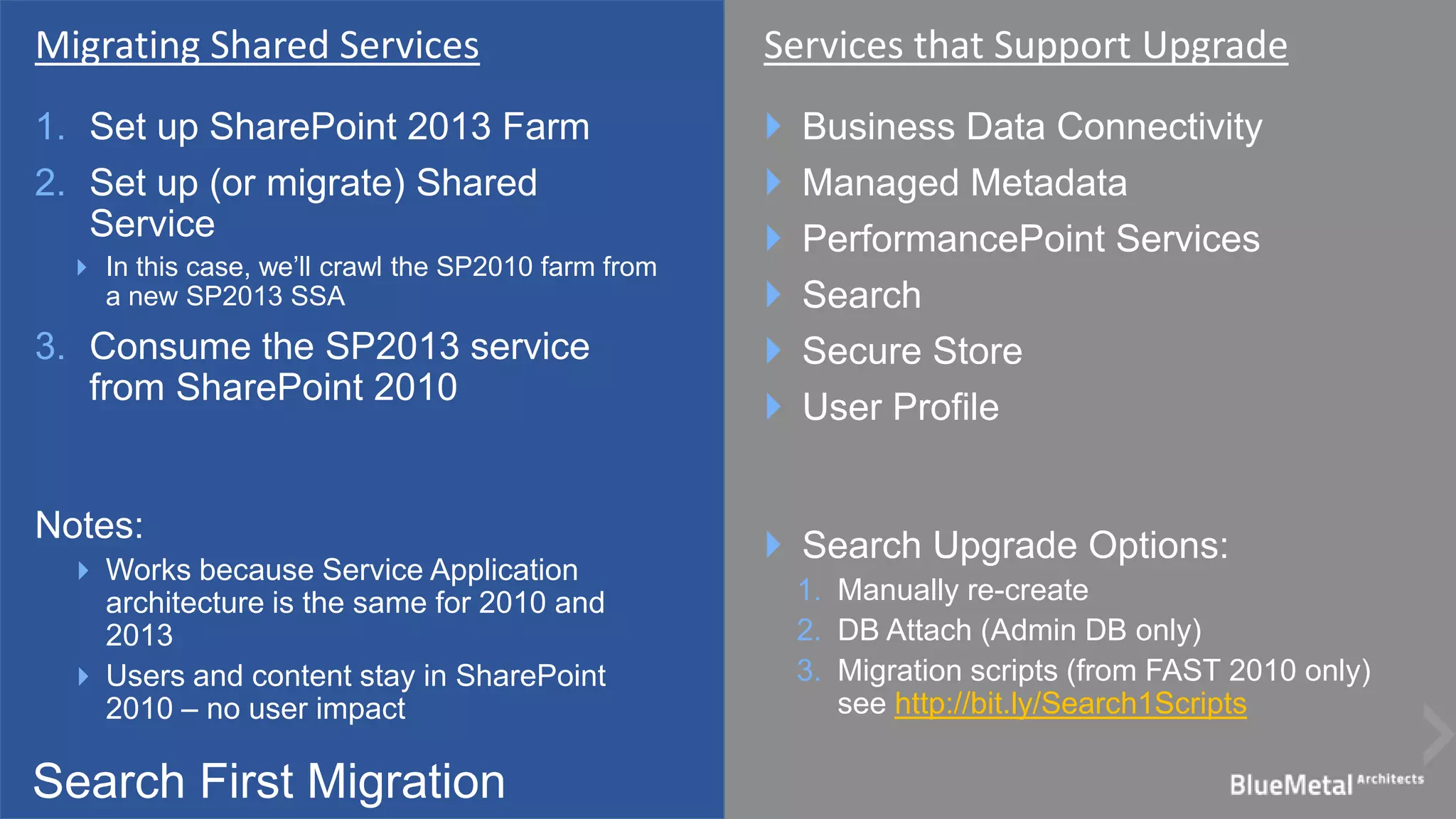 Search First Migration
1. Set up SharePoint 2013 Farm
2. Set up (or migrate) Shared
Service
 In this case, we’ll crawl the SP2010 farm from
a new SP2013 SSA
3. Consume the SP2013 service
from SharePoint 2010
Notes:
 Works because Service Application
architecture is the same for 2010 and
2013
 Users and content stay in SharePoint
2010 – no user impact
 Business Data Connectivity
 Managed Metadata
 PerformancePoint Services
 Search
 Secure Store
 User Profile
 Search Upgrade Options:
1. Manually re-create
2. DB Attach (Admin DB only)
3. Migration scripts (from FAST 2010 only)
see http://bit.ly/Search1Scripts
Migrating Shared Services Services that Support Upgrade
 