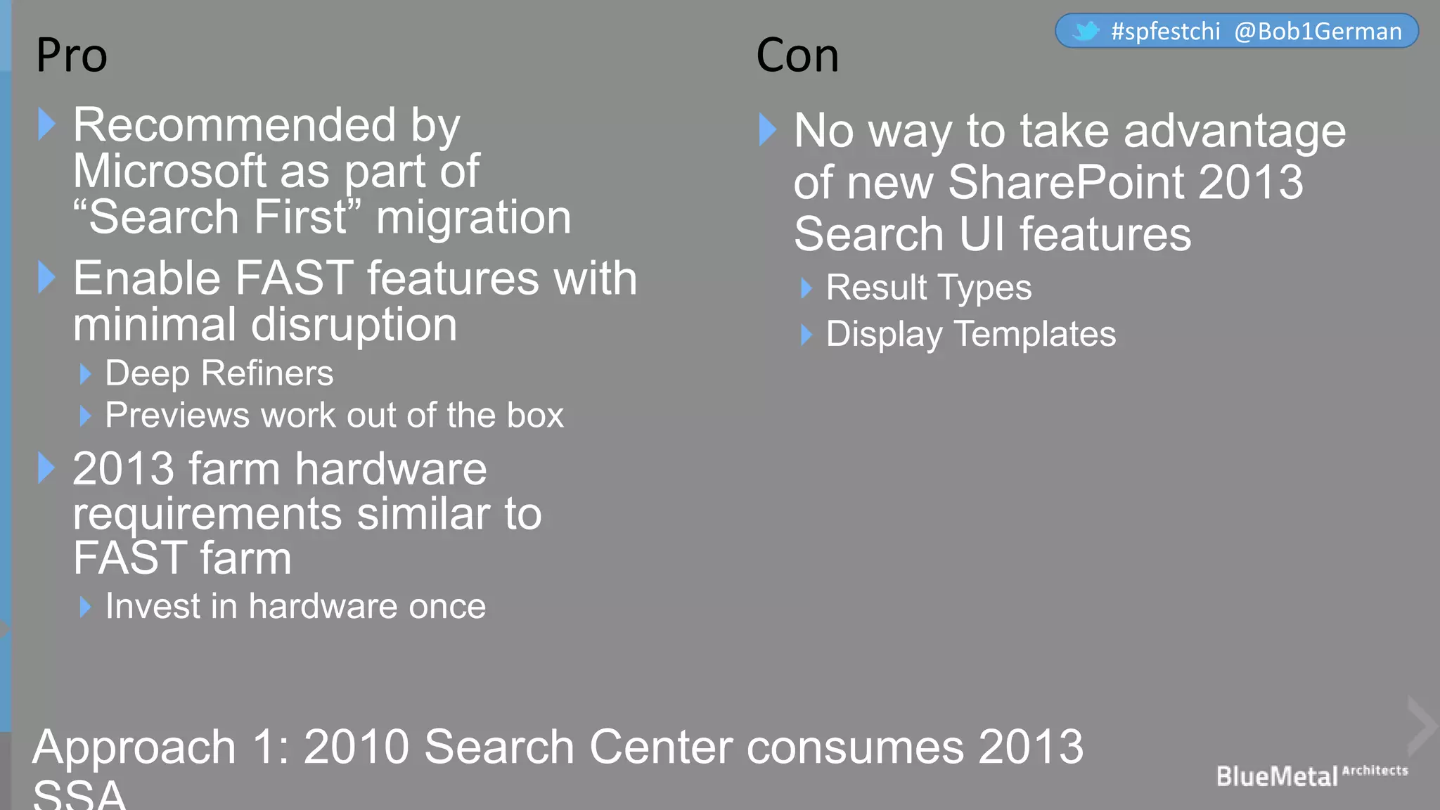Approach 1: 2010 Search Center consumes 2013
 Recommended by
Microsoft as part of
“Search First” migration
 Enable FAST features with
minimal disruption
Deep Refiners
Previews work out of the box
 2013 farm hardware
requirements similar to
FAST farm
Invest in hardware once
 No way to take advantage
of new SharePoint 2013
Search UI features
Result Types
Display Templates
Pro Con
#spfestchi @Bob1German
 