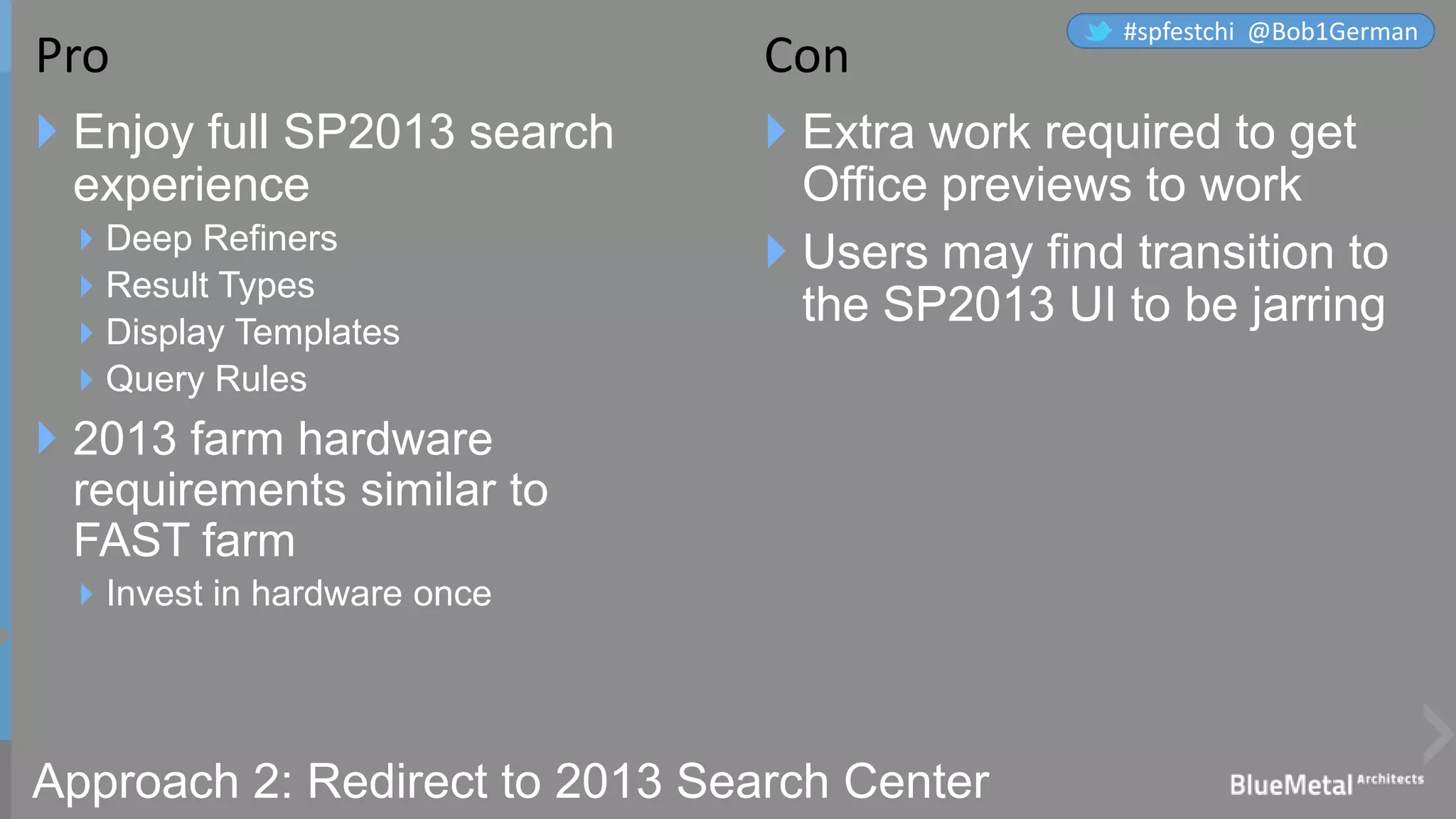 Approach 2: Redirect to 2013 Search Center
 Enjoy full SP2013 search
experience
Deep Refiners
Result Types
Display Templates
Query Rules
 2013 farm hardware
requirements similar to
FAST farm
Invest in hardware once
 Extra work required to get
Office previews to work
 Users may find transition to
the SP2013 UI to be jarring
Pro Con
#spfestchi @Bob1German
 