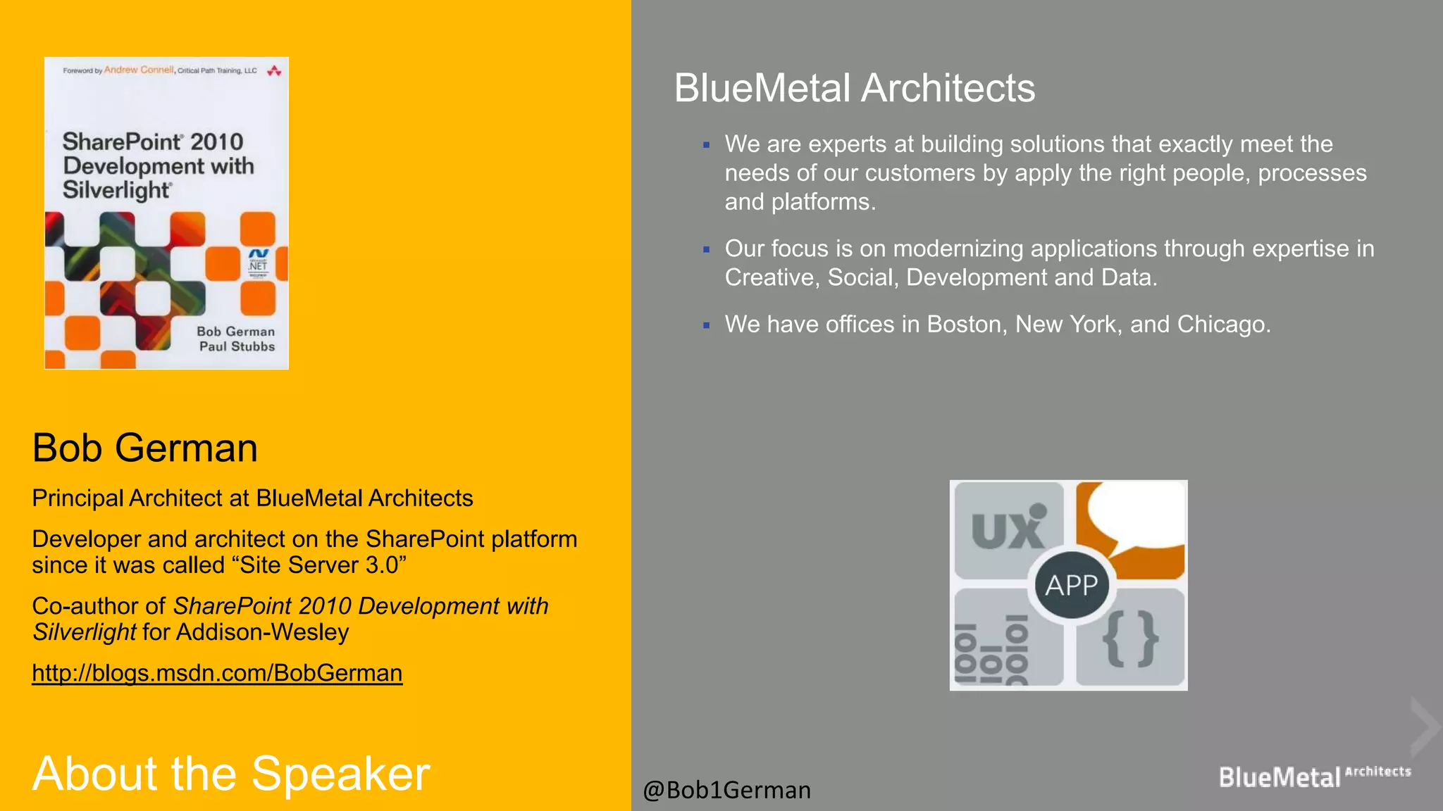About the Speaker
Bob German
Principal Architect at BlueMetal Architects
Developer and architect on the SharePoint platform
since it was called “Site Server 3.0”
Co-author of SharePoint 2010 Development with
Silverlight for Addison-Wesley
http://blogs.msdn.com/BobGerman
BlueMetal Architects
 We are experts at building solutions that exactly meet the
needs of our customers by apply the right people, processes
and platforms.
 Our focus is on modernizing applications through expertise in
Creative, Social, Development and Data.
 We have offices in Boston, New York, and Chicago.
@Bob1German
 