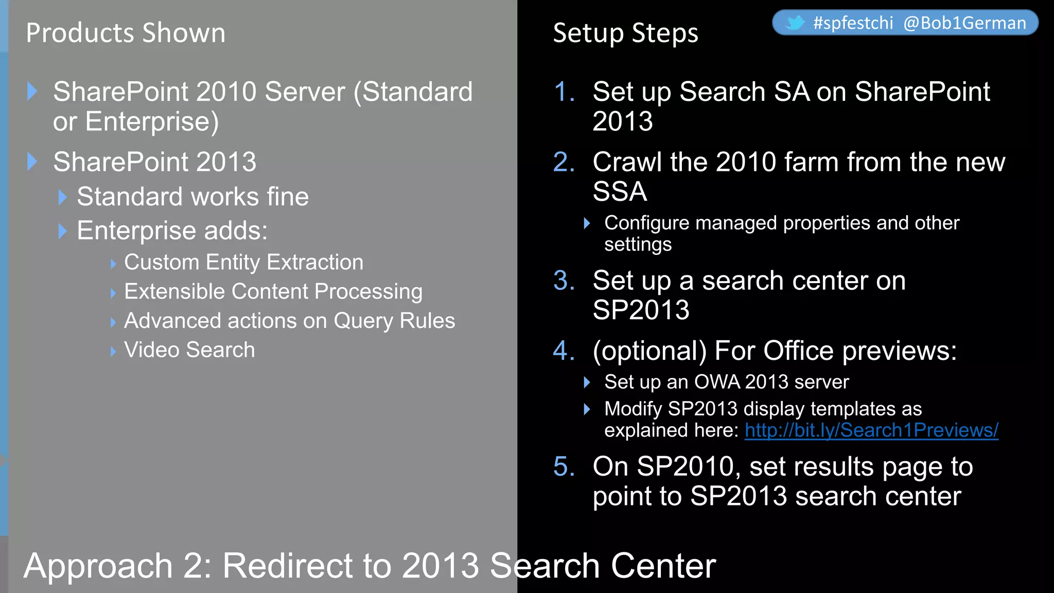 Approach 2: Redirect to 2013 Search Center
 SharePoint 2010 Server (Standard
or Enterprise)
 SharePoint 2013
Standard works fine
Enterprise adds:
Custom Entity Extraction
Extensible Content Processing
Advanced actions on Query Rules
Video Search
1. Set up Search SA on SharePoint
2013
2. Crawl the 2010 farm from the new
SSA
 Configure managed properties and other
settings
3. Set up a search center on
SP2013
4. (optional) For Office previews:
 Set up an OWA 2013 server
 Modify SP2013 display templates as
explained here: http://bit.ly/Search1Previews/
5. On SP2010, set results page to
point to SP2013 search center
Products Shown Setup Steps #spfestchi @Bob1German
 