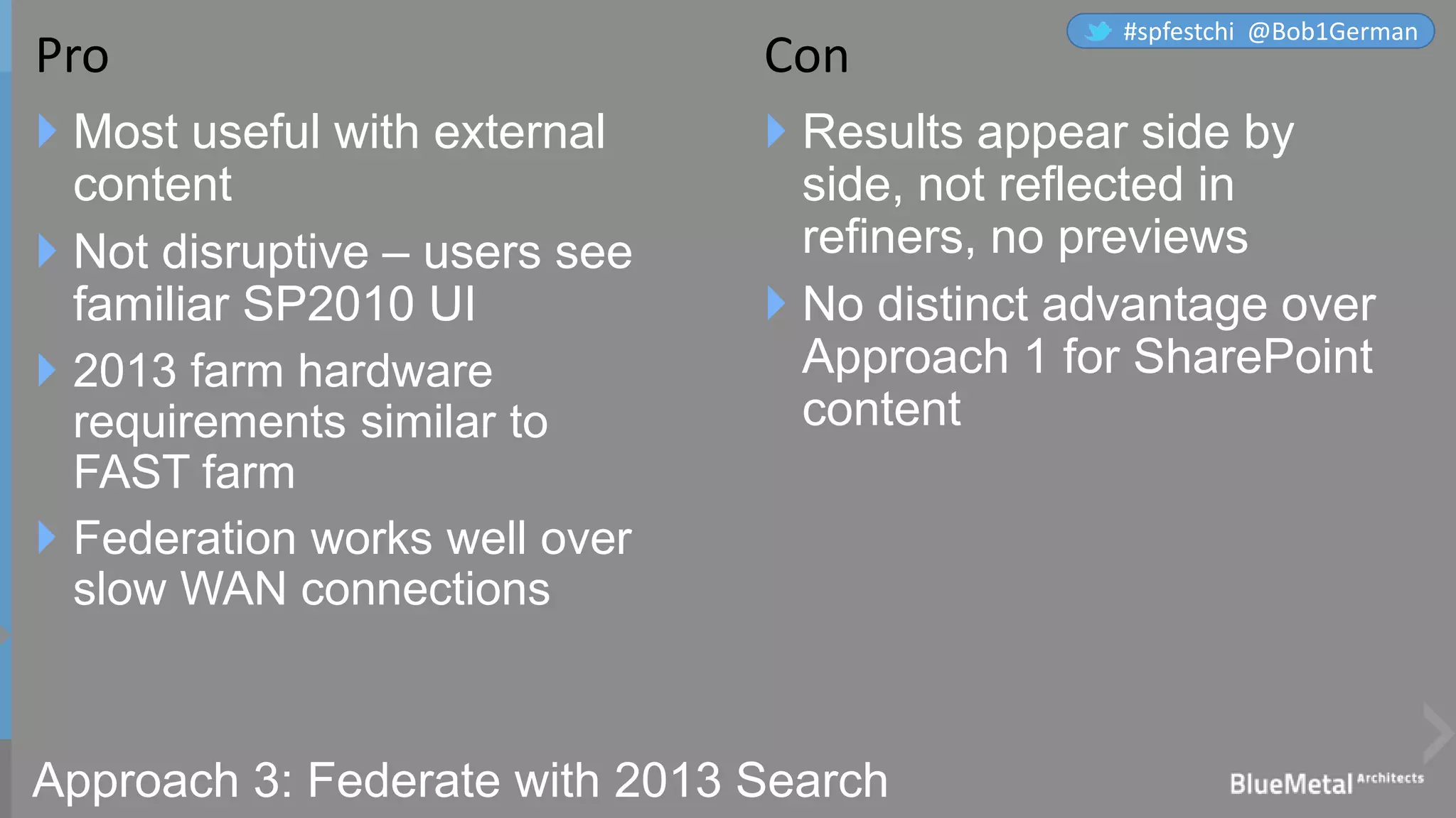 Approach 3: Federate with 2013 Search
 Most useful with external
content
 Not disruptive – users see
familiar SP2010 UI
 2013 farm hardware
requirements similar to
FAST farm
 Federation works well over
slow WAN connections
 Results appear side by
side, not reflected in
refiners, no previews
 No distinct advantage over
Approach 1 for SharePoint
content
Pro Con
#spfestchi @Bob1German
 