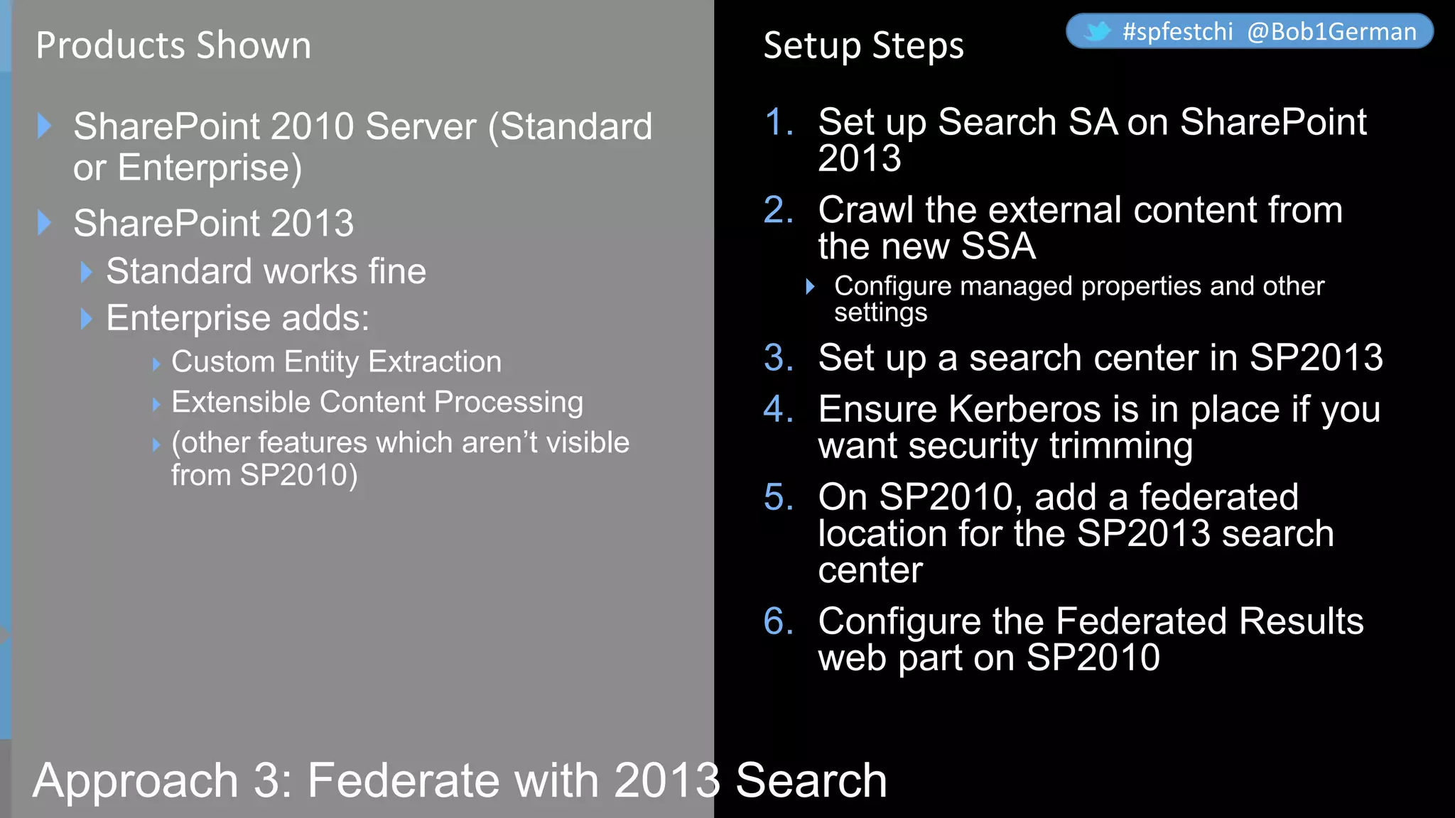 Approach 3: Federate with 2013 Search
 SharePoint 2010 Server (Standard
or Enterprise)
 SharePoint 2013
Standard works fine
Enterprise adds:
Custom Entity Extraction
Extensible Content Processing
(other features which aren’t visible
from SP2010)
1. Set up Search SA on SharePoint
2013
2. Crawl the external content from
the new SSA
 Configure managed properties and other
settings
3. Set up a search center in SP2013
4. Ensure Kerberos is in place if you
want security trimming
5. On SP2010, add a federated
location for the SP2013 search
center
6. Configure the Federated Results
web part on SP2010
Products Shown Setup Steps #spfestchi @Bob1German
 