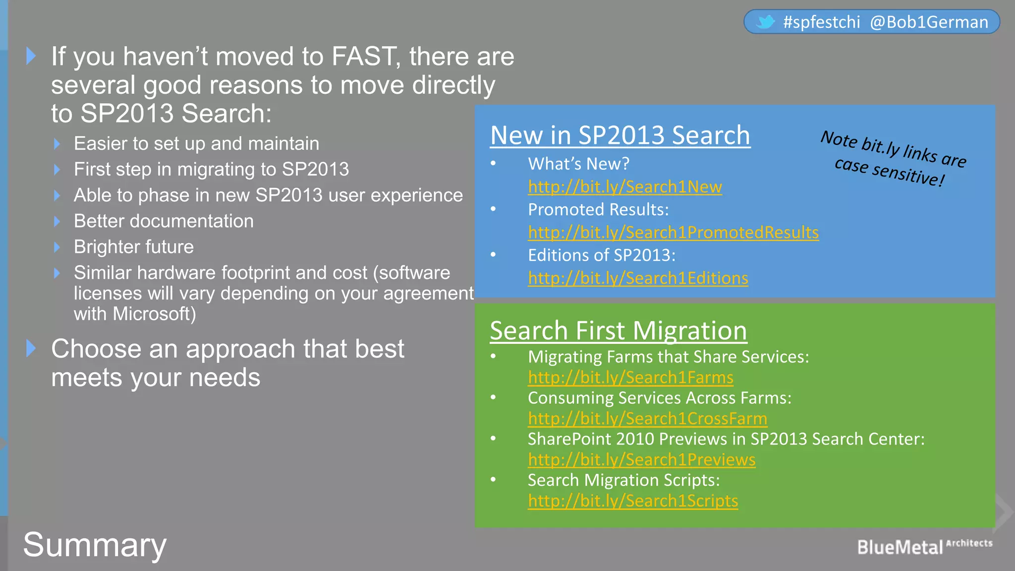 Summary
 If you haven’t moved to FAST, there are
several good reasons to move directly
to SP2013 Search:
 Easier to set up and maintain
 First step in migrating to SP2013
 Able to phase in new SP2013 user experience
 Better documentation
 Brighter future
 Similar hardware footprint and cost (software
licenses will vary depending on your agreement
with Microsoft)
 Choose an approach that best
meets your needs
http://bit.ly/Search1New
http://bit.ly/Search1PromotedResults
http://bit.ly/Search1Editions
http://bit.ly/Search1Farms
http://bit.ly/Search1CrossFarm
http://bit.ly/Search1Previews
http://bit.ly/Search1Scripts
#spfestchi @Bob1German
 