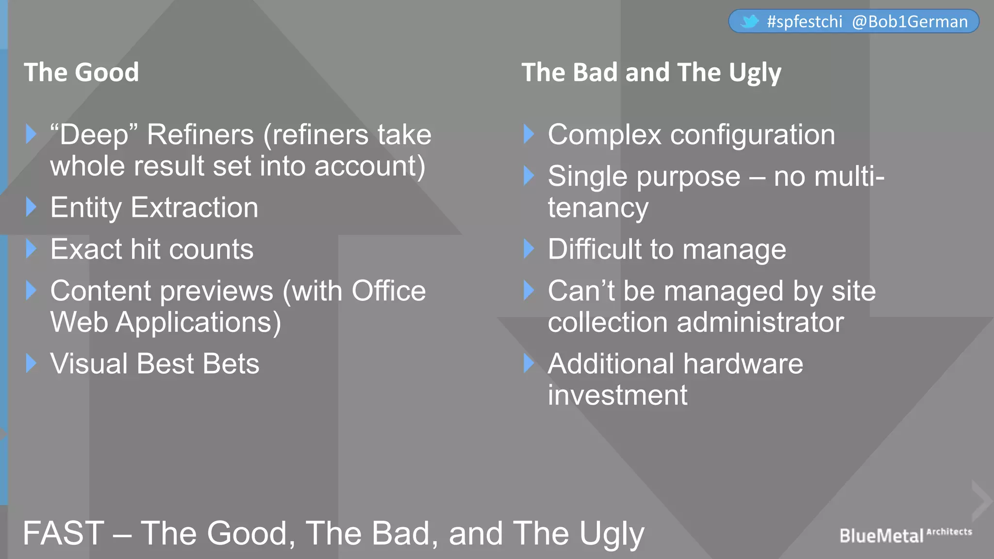 FAST – The Good, The Bad, and The Ugly
 “Deep” Refiners (refiners take
whole result set into account)
 Entity Extraction
 Exact hit counts
 Content previews (with Office
Web Applications)
 Visual Best Bets
 Complex configuration
 Single purpose – no multi-
tenancy
 Difficult to manage
 Can’t be managed by site
collection administrator
 Additional hardware
investment
The Good The Bad and The Ugly
#spfestchi @Bob1German
 