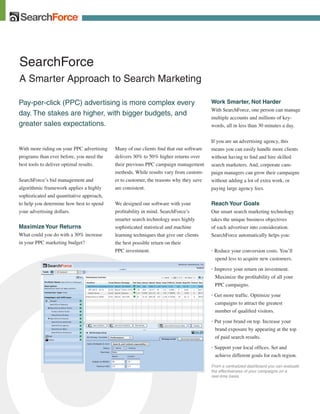 SearchForce
A Smarter Approach to Search Marketing

Pay-per-click (PPC) advertising is more complex every                                   Work Smarter, Not Harder
                                                                                        With SearchForce, one person can manage
day. The stakes are higher, with bigger budgets, and
                                                                                        multiple accounts and millions of key-
greater sales expectations.                                                             words, all in less than 30 minutes a day.


                                                                                        If you are an advertising agency, this
With more riding on your PPC advertising   Many of our clients find that our software   means you can easily handle more clients
programs than ever before, you need the    delivers 30% to 50% higher returns over      without having to find and hire skilled
best tools to deliver optimal results.     their previous PPC campaign management       search marketers. And, corporate cam-
                                           methods. While results vary from custom-     paign managers can grow their campaigns
SearchForce’s bid management and           er to customer, the reasons why they save    without adding a lot of extra work, or
algorithmic framework applies a highly     are consistent.                              paying large agency fees.
sophisticated and quantitative approach,
to help you determine how best to spend    We designed our software with your           Reach Your Goals
your advertising dollars.                  profitability in mind. SearchForce’s         Our smart search marketing technology
                                           smarter search technology uses highly        takes the unique business objectives
                                           sophisticated statistical and machine        of each advertiser into consideration.
Maximize Your Returns
What could you do with a 30% increase      learning techniques that give our clients    SearchForce automatically helps you:
in your PPC marketing budget?              the best possible return on their
                                           PPC investment.                              • Reduce your conversion costs. You’ll
                                                                                          spend less to acquire new customers.

                                                                                        • Improve your return on investment.
                                                                                          Maximize the profitability of all your
                                                                                          PPC campaigns.

                                                                                        • Get more traffic. Optimize your
                                                                                          campaigns to attract the greatest
                                                                                          number of qualified visitors.

                                                                                        • Put your brand on top. Increase your
                                                                                          brand exposure by appearing at the top
                                                                                          of paid search results.

                                                                                        • Support your local offices. Set and
                                                                                          achieve different goals for each region.

                                                                                        From a centralized dashboard you can evaluate
                                                                                        the effectiveness of your campaigns on a
                                                                                        real-time basis.
 