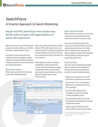 www.searchforce.com




SearchForce
A Smarter Approach to Search Marketing

Pay-per-click (PPC) advertising is more complex every                                  Work Smarter, Not Harder
                                                                                       With SearchForce, one person can manage
day. The stakes are higher, with bigger budgets, and
                                                                                       multiple accounts and millions of key -
greater sales expectations.                                                            words, all in less than 30 minutes a day.


                                                                                       If you are an advertising agency, this
With more riding on your PPC advertising   Many of our clients ﬁnd that our software   means you can easily handle more clients
programs than ever before, you need the    delivers 30% to 50% higher returns over     without having to ﬁnd and hire skilled
best tools to deliver optimal results.     their previous PPC campaign management      search marketers. And, corporate cam   -
                                           methods. While results vary from custom -   paign managers can grow their campaigns
SearchForce’s bid management and           er to customer, the reasons why they save   without adding a lot of extra work, or
algorithmic framework applies a highly     are consistent.                             paying large agency fees.
sophisticated and quantitative approach,
                                                                                       Reach Your Goals
to help you determine how best to spend    We designed our software with your
your advertising dollars.                  proﬁtability in mind. SearchForce’s         Our smart search marketing technology
                                           smarter search technology uses highly       takes the unique business objectives
Maximize Your Returns                      sophisticated statistical and machine       of each advertiser into consideration.
What could you do with a 30% increase      learning techniques that give our clients   SearchForce automatically helps you:
in your PPC marketing budget?              the best possible return on their
                                           PPC investment.                             • Reduce your conversion costs. You’ll
                                                                                         spend less to acquire new customers.
                                                                                       • Improve your return on investment.
                                                                                          Maximize the proﬁtability of all your
                                                                                          PPC campaigns.

                                                                                       • Get more trafﬁc. Optimize your
                                                                                         campaigns to attract the greatest
                                                                                         number of qualiﬁed visitors.

                                                                                       • Put your brand on top. Increase your
                                                                                         brand exposure by appearing at the top
                                                                                         of paid search results.

                                                                                       • Support your local ofﬁces. Set and
                                                                                         achieve di erent goals for each region.

                                                                                       From a centralized dashboard you can evaluate
                                                                                       the e ectiveness of your campaigns on a
                                                                                       real-time basis.
 
