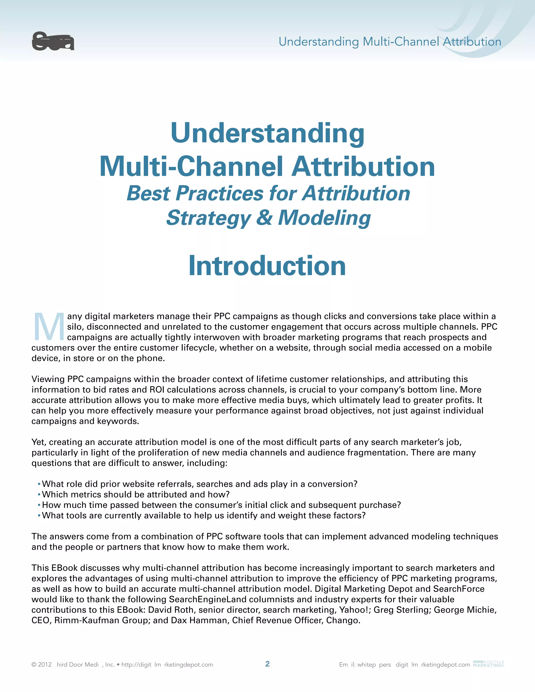 Understanding Multi-Channel Attribution
2
Introduction
M
any digital marketers manage their PPC campaigns as though clicks and conversions take place within a
silo, disconnected and unrelated to the customer engagement that occurs across multiple channels. PPC
campaigns are actually tightly interwoven with broader marketing programs that reach prospects and
customers over the entire customer lifecycle, whether on a website, through social media accessed on a mobile
device, in store or on the phone.
Viewing PPC campaigns within the broader context of lifetime customer relationships, and attributing this
information to bid rates and ROI calculations across channels, is crucial to your company’s bottom line. More
accurate attribution allows you to make more effective media buys, which ultimately lead to greater proﬁts. It
can help you more effectively measure your performance against broad objectives, not just against individual
campaigns and keywords.
Yet, creating an accurate attribution model is one of the most difﬁcult parts of any search marketer’s job,
particularly in light of the proliferation of new media channels and audience fragmentation. There are many
questions that are difﬁcult to answer, including:
What role did prior website referrals, searches and ads play in a conversion?
Which metrics should be attributed and how?
How much time passed between the consumer’s initial click and subsequent purchase?
What tools are currently available to help us identify and weight these factors?
The answers come from a combination of PPC software tools that can implement advanced modeling techniques
and the people or partners that know how to make them work.
This EBook discusses why multi-channel attribution has become increasingly important to search marketers and
explores the advantages of using multi-channel attribution to improve the efﬁciency of PPC marketing programs,
as well as how to build an accurate multi-channel attribution model. Digital Marketing Depot and SearchForce
would like to thank the following SearchEngineLand columnists and industry experts for their valuable
contributions to this EBook: David Roth, senior director, search marketing, Yahoo!; Greg Sterling; George Michie,
CEO, Rimm-Kaufman Group; and Dax Hamman, Chief Revenue Ofﬁcer, Chango.
Understanding
Multi-Channel Attribution
Best Practices for Attribution
Strategy & Modeling
 