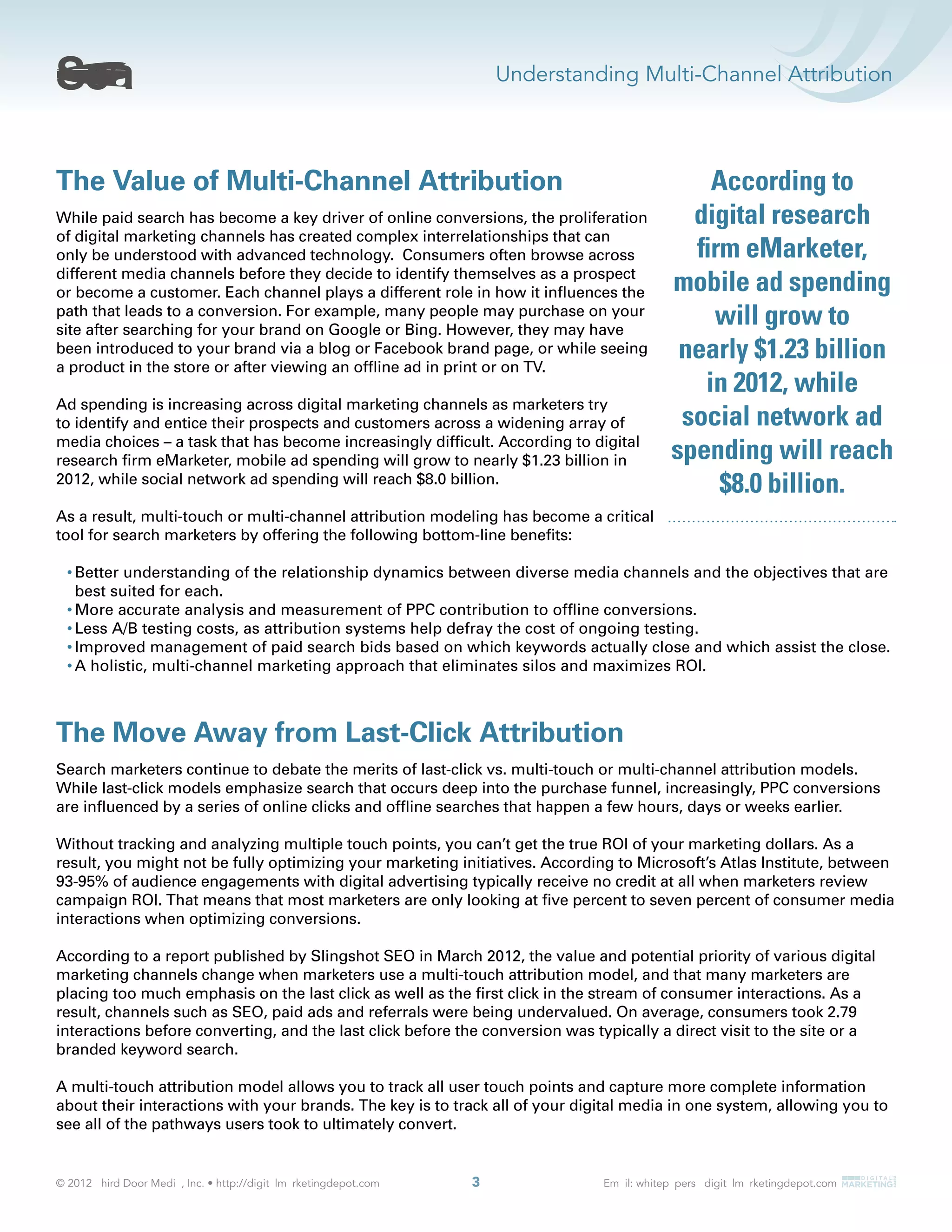 Understanding Multi-Channel Attribution
3
The Value of Multi-Channel Attribution
While paid search has become a key driver of online conversions, the proliferation
of digital marketing channels has created complex interrelationships that can
only be understood with advanced technology. Consumers often browse across
different media channels before they decide to identify themselves as a prospect
or become a customer. Each channel plays a different role in how it inﬂuences the
path that leads to a conversion. For example, many people may purchase on your
site after searching for your brand on Google or Bing. However, they may have
been introduced to your brand via a blog or Facebook brand page, or while seeing
a product in the store or after viewing an ofﬂine ad in print or on TV.
Ad spending is increasing across digital marketing channels as marketers try
to identify and entice their prospects and customers across a widening array of
media choices – a task that has become increasingly difﬁcult. According to digital
research ﬁrm eMarketer, mobile ad spending will grow to nearly $1.23 billion in
2012, while social network ad spending will reach $8.0 billion.
As a result, multi-touch or multi-channel attribution modeling has become a critical
tool for search marketers by offering the following bottom-line beneﬁts:
Better understanding of the relationship dynamics between diverse media channels and the objectives that are
best suited for each.
More accurate analysis and measurement of PPC contribution to ofﬂine conversions.
Less A/B testing costs, as attribution systems help defray the cost of ongoing testing.
Improved management of paid search bids based on which keywords actually close and which assist the close.
A holistic, multi-channel marketing approach that eliminates silos and maximizes ROI.
The Move Away from Last-Click Attribution
Search marketers continue to debate the merits of last-click vs. multi-touch or multi-channel attribution models.
While last-click models emphasize search that occurs deep into the purchase funnel, increasingly, PPC conversions
are inﬂuenced by a series of online clicks and ofﬂine searches that happen a few hours, days or weeks earlier.
Without tracking and analyzing multiple touch points, you can’t get the true ROI of your marketing dollars. As a
result, you might not be fully optimizing your marketing initiatives. According to Microsoft’s Atlas Institute, between
93-95% of audience engagements with digital advertising typically receive no credit at all when marketers review
campaign ROI. That means that most marketers are only looking at ﬁve percent to seven percent of consumer media
interactions when optimizing conversions.
According to a report published by Slingshot SEO in March 2012, the value and potential priority of various digital
marketing channels change when marketers use a multi-touch attribution model, and that many marketers are
placing too much emphasis on the last click as well as the ﬁrst click in the stream of consumer interactions. As a
result, channels such as SEO, paid ads and referrals were being undervalued. On average, consumers took 2.79
interactions before converting, and the last click before the conversion was typically a direct visit to the site or a
branded keyword search.
A multi-touch attribution model allows you to track all user touch points and capture more complete information
about their interactions with your brands. The key is to track all of your digital media in one system, allowing you to
see all of the pathways users took to ultimately convert.
According to
digital research
ﬁrm eMarketer,
mobile ad spending
will grow to
nearly $1.23 billion
in 2012, while
social network ad
spending will reach
$8.0 billion.
 