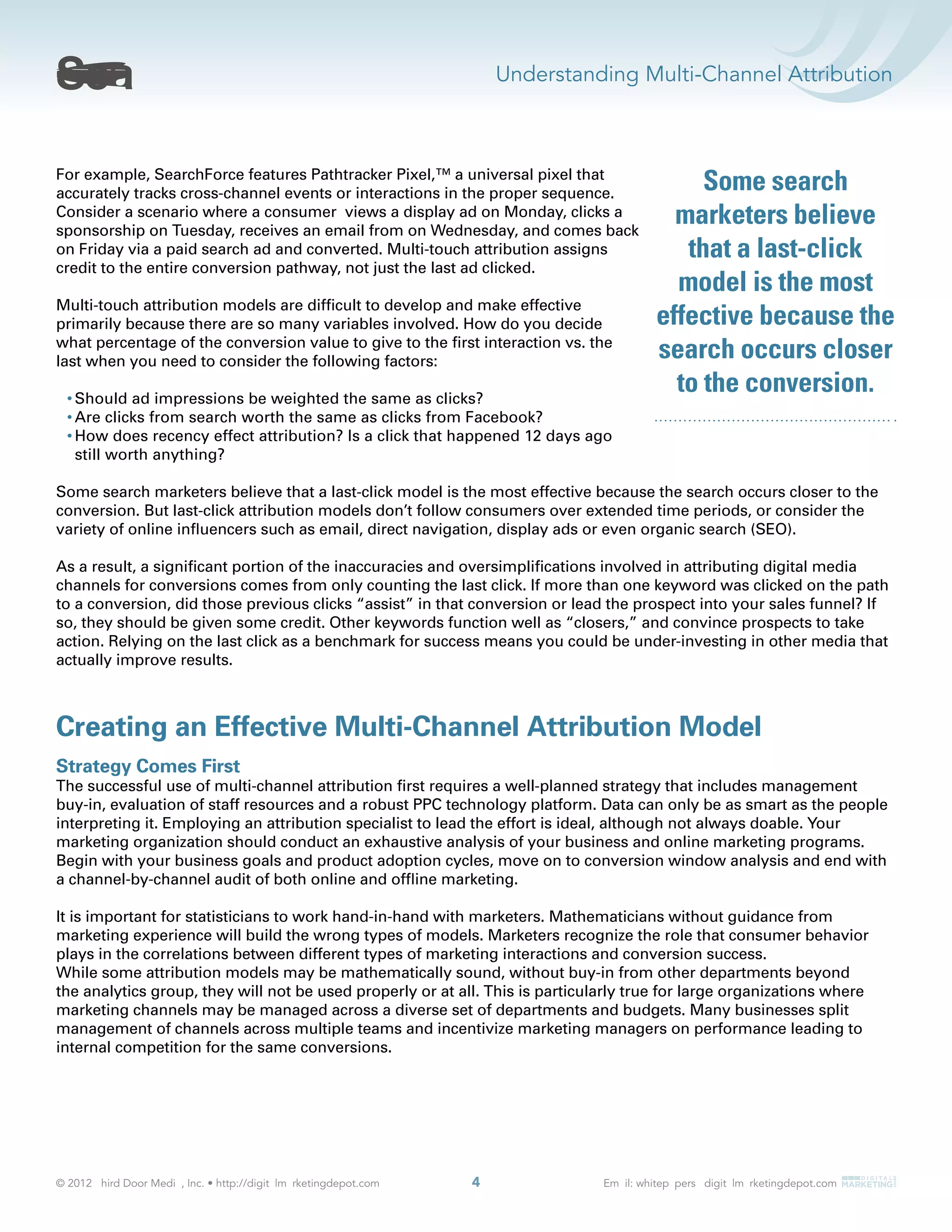 Understanding Multi-Channel Attribution
4
For example, SearchForce features Pathtracker Pixel,™ a universal pixel that
accurately tracks cross-channel events or interactions in the proper sequence.
Consider a scenario where a consumer views a display ad on Monday, clicks a
sponsorship on Tuesday, receives an email from on Wednesday, and comes back
on Friday via a paid search ad and converted. Multi-touch attribution assigns
credit to the entire conversion pathway, not just the last ad clicked.
Multi-touch attribution models are difﬁcult to develop and make effective
primarily because there are so many variables involved. How do you decide
what percentage of the conversion value to give to the ﬁrst interaction vs. the
last when you need to consider the following factors:
Should ad impressions be weighted the same as clicks?
Are clicks from search worth the same as clicks from Facebook?
How does recency effect attribution? Is a click that happened 12 days ago
still worth anything?
Some search marketers believe that a last-click model is the most effective because the search occurs closer to the
conversion. But last-click attribution models don’t follow consumers over extended time periods, or consider the
variety of online inﬂuencers such as email, direct navigation, display ads or even organic search (SEO).
As a result, a signiﬁcant portion of the inaccuracies and oversimpliﬁcations involved in attributing digital media
channels for conversions comes from only counting the last click. If more than one keyword was clicked on the path
to a conversion, did those previous clicks “assist” in that conversion or lead the prospect into your sales funnel? If
so, they should be given some credit. Other keywords function well as “closers,” and convince prospects to take
action. Relying on the last click as a benchmark for success means you could be under-investing in other media that
actually improve results.
Creating an Effective Multi-Channel Attribution Model
Strategy Comes First
The successful use of multi-channel attribution ﬁrst requires a well-planned strategy that includes management
buy-in, evaluation of staff resources and a robust PPC technology platform. Data can only be as smart as the people
interpreting it. Employing an attribution specialist to lead the effort is ideal, although not always doable. Your
marketing organization should conduct an exhaustive analysis of your business and online marketing programs.
Begin with your business goals and product adoption cycles, move on to conversion window analysis and end with
a channel-by-channel audit of both online and ofﬂine marketing.
It is important for statisticians to work hand-in-hand with marketers. Mathematicians without guidance from
marketing experience will build the wrong types of models. Marketers recognize the role that consumer behavior
plays in the correlations between different types of marketing interactions and conversion success.
While some attribution models may be mathematically sound, without buy-in from other departments beyond
the analytics group, they will not be used properly or at all. This is particularly true for large organizations where
marketing channels may be managed across a diverse set of departments and budgets. Many businesses split
management of channels across multiple teams and incentivize marketing managers on performance leading to
internal competition for the same conversions.
Some search
marketers believe
that a last-click
model is the most
effective because the
search occurs closer
to the conversion.
 