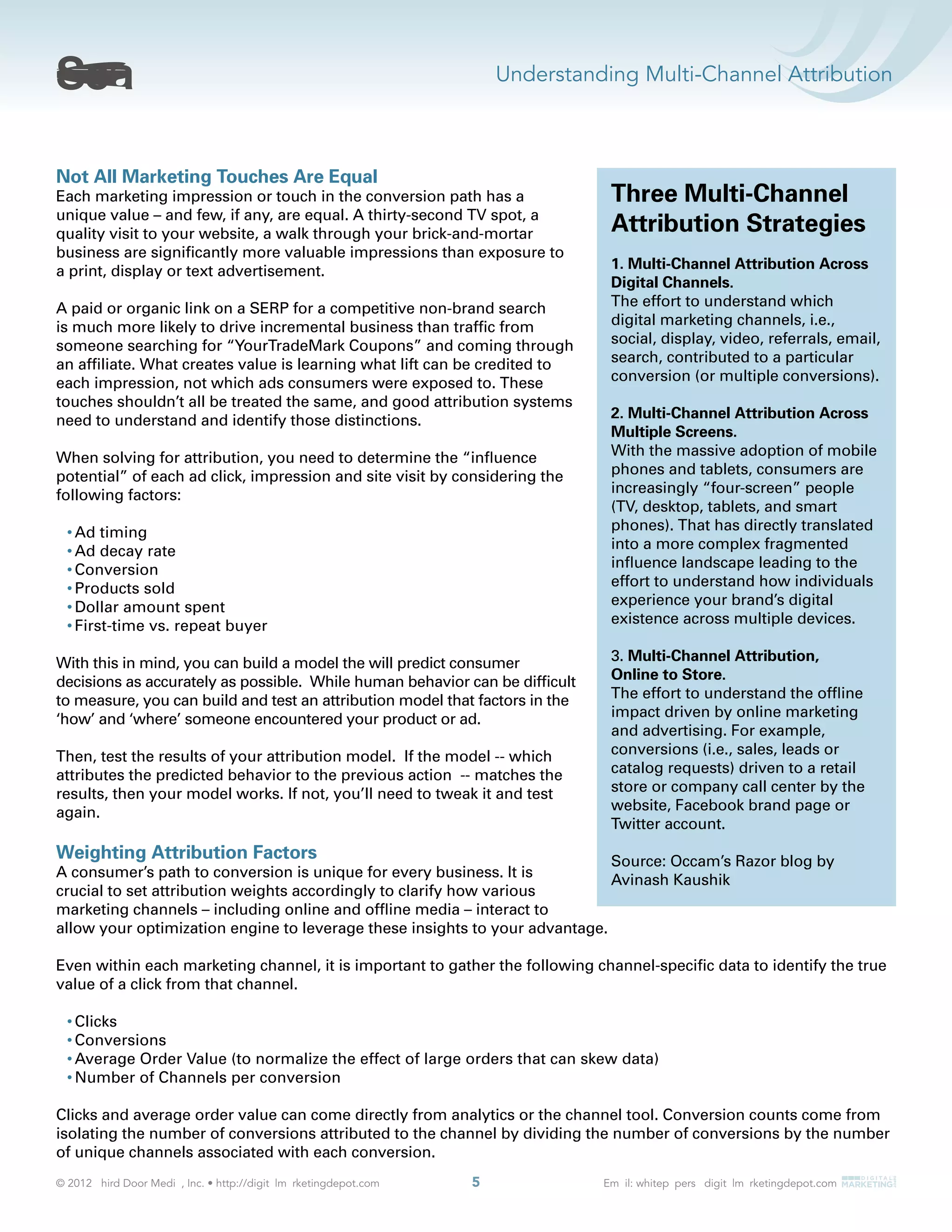 Understanding Multi-Channel Attribution
5
Not All Marketing Touches Are Equal
Each marketing impression or touch in the conversion path has a
unique value – and few, if any, are equal. A thirty-second TV spot, a
quality visit to your website, a walk through your brick-and-mortar
business are signiﬁcantly more valuable impressions than exposure to
a print, display or text advertisement.
A paid or organic link on a SERP for a competitive non-brand search
is much more likely to drive incremental business than trafﬁc from
someone searching for “YourTradeMark Coupons” and coming through
an afﬁliate. What creates value is learning what lift can be credited to
each impression, not which ads consumers were exposed to. These
touches shouldn’t all be treated the same, and good attribution systems
need to understand and identify those distinctions.
When solving for attribution, you need to determine the “inﬂuence
potential” of each ad click, impression and site visit by considering the
following factors:
Ad timing
Ad decay rate
Conversion
Products sold
Dollar amount spent
First-time vs. repeat buyer
With this in mind, you can build a model the will predict consumer
decisions as accurately as possible. While human behavior can be difﬁcult
to measure, you can build and test an attribution model that factors in the
‘how’ and ‘where’ someone encountered your product or ad.
Then, test the results of your attribution model. If the model -- which
attributes the predicted behavior to the previous action -- matches the
results, then your model works. If not, you’ll need to tweak it and test
again.
Weighting Attribution Factors
A consumer’s path to conversion is unique for every business. It is
crucial to set attribution weights accordingly to clarify how various
marketing channels – including online and ofﬂine media – interact to
allow your optimization engine to leverage these insights to your advantage.
Even within each marketing channel, it is important to gather the following channel-speciﬁc data to identify the true
value of a click from that channel.
Clicks
Conversions
Average Order Value (to normalize the effect of large orders that can skew data)
Number of Channels per conversion
Clicks and average order value can come directly from analytics or the channel tool. Conversion counts come from
isolating the number of conversions attributed to the channel by dividing the number of conversions by the number
of unique channels associated with each conversion.
Three Multi-Channel
Attribution Strategies
1. Multi-Channel Attribution Across
Digital Channels.
The effort to understand which
digital marketing channels, i.e.,
social, display, video, referrals, email,
search, contributed to a particular
conversion (or multiple conversions).
2. Multi-Channel Attribution Across
Multiple Screens.
With the massive adoption of mobile
phones and tablets, consumers are
increasingly “four-screen” people
(TV, desktop, tablets, and smart
phones). That has directly translated
into a more complex fragmented
inﬂuence landscape leading to the
effort to understand how individuals
experience your brand’s digital
existence across multiple devices.
3. Multi-Channel Attribution,
Online to Store.
The effort to understand the ofﬂine
impact driven by online marketing
and advertising. For example,
conversions (i.e., sales, leads or
catalog requests) driven to a retail
store or company call center by the
website, Facebook brand page or
Twitter account.
Source: Occam’s Razor blog by
Avinash Kaushik
 