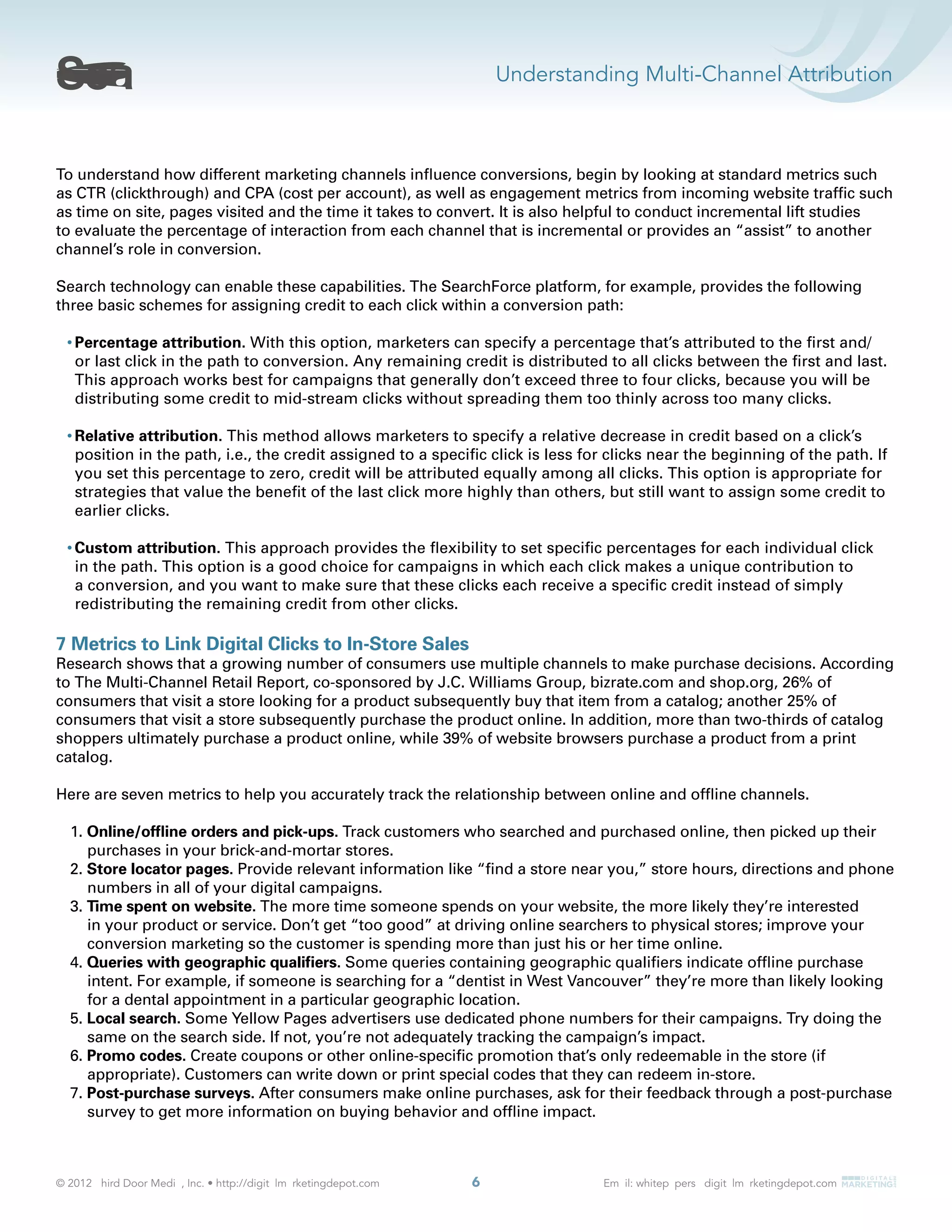 Understanding Multi-Channel Attribution
6
To understand how different marketing channels inﬂuence conversions, begin by looking at standard metrics such
as CTR (clickthrough) and CPA (cost per account), as well as engagement metrics from incoming website trafﬁc such
as time on site, pages visited and the time it takes to convert. It is also helpful to conduct incremental lift studies
to evaluate the percentage of interaction from each channel that is incremental or provides an “assist” to another
channel’s role in conversion.
Search technology can enable these capabilities. The SearchForce platform, for example, provides the following
three basic schemes for assigning credit to each click within a conversion path:
Percentage attribution. With this option, marketers can specify a percentage that’s attributed to the ﬁrst and/
or last click in the path to conversion. Any remaining credit is distributed to all clicks between the ﬁrst and last.
This approach works best for campaigns that generally don’t exceed three to four clicks, because you will be
distributing some credit to mid-stream clicks without spreading them too thinly across too many clicks.
Relative attribution. This method allows marketers to specify a relative decrease in credit based on a click’s
position in the path, i.e., the credit assigned to a speciﬁc click is less for clicks near the beginning of the path. If
you set this percentage to zero, credit will be attributed equally among all clicks. This option is appropriate for
strategies that value the beneﬁt of the last click more highly than others, but still want to assign some credit to
earlier clicks.
Custom attribution. This approach provides the ﬂexibility to set speciﬁc percentages for each individual click
in the path. This option is a good choice for campaigns in which each click makes a unique contribution to
a conversion, and you want to make sure that these clicks each receive a speciﬁc credit instead of simply
redistributing the remaining credit from other clicks.
7 Metrics to Link Digital Clicks to In-Store Sales
Research shows that a growing number of consumers use multiple channels to make purchase decisions. According
to The Multi-Channel Retail Report, co-sponsored by J.C. Williams Group, bizrate.com and shop.org, 26% of
consumers that visit a store looking for a product subsequently buy that item from a catalog; another 25% of
consumers that visit a store subsequently purchase the product online. In addition, more than two-thirds of catalog
shoppers ultimately purchase a product online, while 39% of website browsers purchase a product from a print
catalog.
Here are seven metrics to help you accurately track the relationship between online and ofﬂine channels.
1. Online/ofﬂine orders and pick-ups. Track customers who searched and purchased online, then picked up their
purchases in your brick-and-mortar stores.
2. Store locator pages. Provide relevant information like “ﬁnd a store near you,” store hours, directions and phone
numbers in all of your digital campaigns.
3. Time spent on website. The more time someone spends on your website, the more likely they’re interested
in your product or service. Don’t get “too good” at driving online searchers to physical stores; improve your
conversion marketing so the customer is spending more than just his or her time online.
4. Queries with geographic qualiﬁers. Some queries containing geographic qualiﬁers indicate ofﬂine purchase
intent. For example, if someone is searching for a “dentist in West Vancouver” they’re more than likely looking
for a dental appointment in a particular geographic location.
5. Local search. Some Yellow Pages advertisers use dedicated phone numbers for their campaigns. Try doing the
same on the search side. If not, you’re not adequately tracking the campaign’s impact.
6. Promo codes. Create coupons or other online-speciﬁc promotion that’s only redeemable in the store (if
appropriate). Customers can write down or print special codes that they can redeem in-store.
7. Post-purchase surveys. After consumers make online purchases, ask for their feedback through a post-purchase
survey to get more information on buying behavior and ofﬂine impact.
 