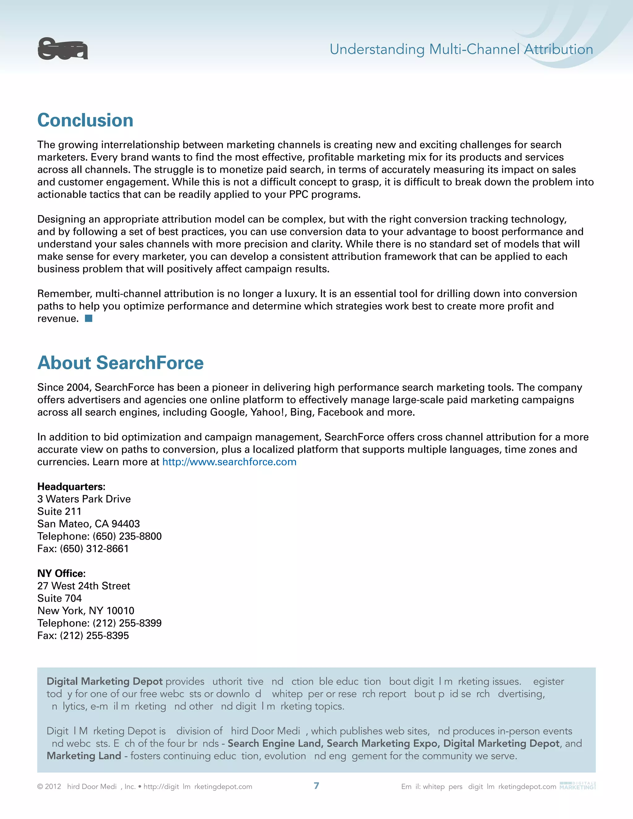 Understanding Multi-Channel Attribution
7
Conclusion
The growing interrelationship between marketing channels is creating new and exciting challenges for search
marketers. Every brand wants to ﬁnd the most effective, proﬁtable marketing mix for its products and services
across all channels. The struggle is to monetize paid search, in terms of accurately measuring its impact on sales
and customer engagement. While this is not a difﬁcult concept to grasp, it is difﬁcult to break down the problem into
actionable tactics that can be readily applied to your PPC programs.
Designing an appropriate attribution model can be complex, but with the right conversion tracking technology,
and by following a set of best practices, you can use conversion data to your advantage to boost performance and
understand your sales channels with more precision and clarity. While there is no standard set of models that will
make sense for every marketer, you can develop a consistent attribution framework that can be applied to each
business problem that will positively affect campaign results.
Remember, multi-channel attribution is no longer a luxury. It is an essential tool for drilling down into conversion
paths to help you optimize performance and determine which strategies work best to create more proﬁt and
revenue.
About SearchForce
Since 2004, SearchForce has been a pioneer in delivering high performance search marketing tools. The company
offers advertisers and agencies one online platform to effectively manage large-scale paid marketing campaigns
across all search engines, including Google, Yahoo!, Bing, Facebook and more.
In addition to bid optimization and campaign management, SearchForce offers cross channel attribution for a more
accurate view on paths to conversion, plus a localized platform that supports multiple languages, time zones and
currencies. Learn more at http://www.searchforce.com
Headquarters:
3 Waters Park Drive
Suite 211
San Mateo, CA 94403
Telephone: (650) 235-8800
Fax: (650) 312-8661
NY Ofﬁce:
27 West 24th Street
Suite 704
New York, NY 10010
Telephone: (212) 255-8399
Fax: (212) 255-8395
Digital Marketing Depot
Search Engine Land, Search Marketing Expo, Digital Marketing Depot, and
Marketing Land
 