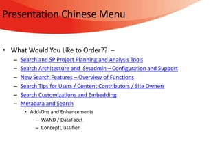 Presentation Chinese Menu


• What Would You Like to Order?? –
   –   Search and SP Project Planning and Analysis Tools
   –   Search Architecture and Sysadmin – Configuration and Support
   –   New Search Features – Overview of Functions
   –   Search Tips for Users / Content Contributors / Site Owners
   –   Search Customizations and Embedding
   –   Metadata and Search
        • Add-Ons and Enhancements
            – WAND / DataFacet
            – ConceptClassifier
 