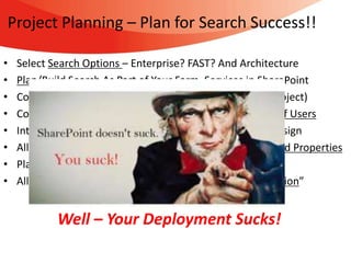 Project Planning – Plan for Search Success!!

•   Select Search Options – Enterprise? FAST? And Architecture
•   Plan/Build Search As Part of Your Farm, Services in SharePoint
•   Collect SEARCH Requirements As Part Of Solution (IA/Project)
•   Consider Content Crawl and Information Search Needs of Users
•   Integrate Search With Metadata Mapping and Site UI Design
•   Allow Time To Configure Crawled Metadata Into Managed Properties
•   Plan For User Adoption / Education – Save It To Find It!
•   Allow Time For Document Cleanup and “Garbage Collection”


            Well – Your Deployment Sucks!
 