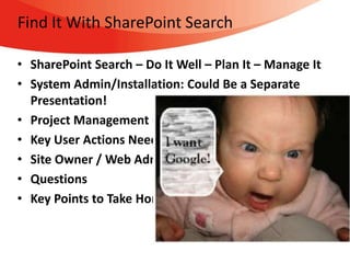 Find It With SharePoint Search

• SharePoint Search – Do It Well – Plan It – Manage It
• System Admin/Installation: Could Be a Separate
  Presentation!
• Project Management Considerations
• Key User Actions Needed For Maximum “Findability”
• Site Owner / Web Admin Practices To Enhance Search
• Questions
• Key Points to Take Home
 