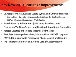 Key New 2010 Features / Improvements

• UI Accepts More Advanced Query Syntax and Offers Suggestions
    – Search Query Operators Improved, Basic Wildcards/ Boolean Support
    – Did You Mean and Suggestions While Typing
•   Search Facets / Refinements (Left Side); Search Actions
•   Federation Via Open Search and Desktop Integration / Connection
•   Related Queries and People Matches (Right Side)
•   Best Bets (Leverage Metadata; More options via FAST Upgrade)
•   FAST Additions provide Previewing / Look Inside Functionality
•   FAST Improves Refiners and Allows Lots of Customization
 