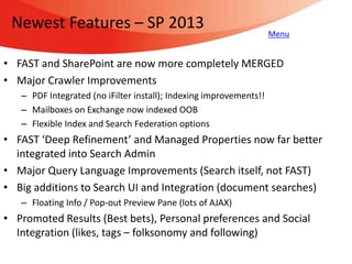 Newest Features – SP 2013                                          Menu


• FAST and SharePoint are now more completely MERGED
• Major Crawler Improvements
   – PDF Integrated (no iFilter install); Indexing improvements!!
   – Mailboxes on Exchange now indexed OOB
   – Flexible Index and Search Federation options
• FAST ‘Deep Refinement’ and Managed Properties now far better
  integrated into Search Admin
• Major Query Language Improvements (Search itself, not FAST)
• Big additions to Search UI and Integration (document searches)
   – Floating Info / Pop-out Preview Pane (lots of AJAX)
• Promoted Results (Best bets), Personal preferences and Social
  Integration (likes, tags – folksonomy and following)
 