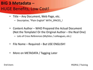 BIG 3 Metadata –
HUGE Benefits, Low Cost!
      • Title – Any Document, Web Page, etc.
             – Descriptive, “Plain English” WITH_SPACES_!


      • Content Author – WHO Prepared the Actual Document
        (Not the Template! Or the Original Author – the Real One)
             – Lots of Cross References (MySites / colleagues, etc.)


      • File Name – Required – But USE ENGLISH!

      • More on METADATA / Tagging Later


 End Users                                                             PEOPLE / Training
 