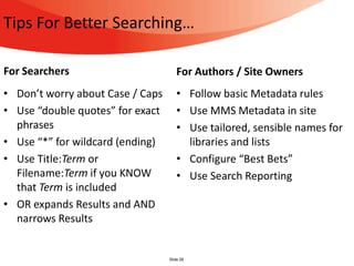 Tips For Better Searching…

For Searchers                        For Authors / Site Owners
• Don’t worry about Case / Caps      • Follow basic Metadata rules
• Use “double quotes” for exact      • Use MMS Metadata in site
  phrases                            • Use tailored, sensible names for
• Use “*” for wildcard (ending)        libraries and lists
• Use Title:Term or                  • Configure “Best Bets”
  Filename:Term if you KNOW          • Use Search Reporting
  that Term is included
• OR expands Results and AND
  narrows Results


                                  Slide 28
 