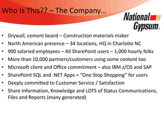 Who Is This?? – The Company…

•   Drywall, cement board – Construction materials maker
•   North American presence – 34 locations, HQ in Charlotte NC
•   900 salaried employees – All SharePoint users – 1,000 hourly folks
•   More than 10,000 partners/customers using some content too
•   Microsoft client and Office commitment – also IBM z/OS and SAP
•   SharePoint SQL and .NET Apps = “One Stop Shopping” for users
•   Deeply committed to Customer Service / Satisfaction
•   Share Information, Knowledge and LOTS of Status Communications,
    Files and Reports (many generated)
 