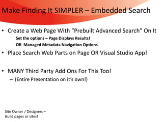 Make Finding It SIMPLER – Embedded Search

• Create a Web Page With “Prebuilt Advanced Search” On It
       Set the options – Page Displays Results!
       OR Managed Metadata Navigation Options
• Place Search Web Parts on Page OR Visual Studio App!

• MANY Third Party Add Ons For This Too!
   – (Entire Presentation on it’s own!)




 Site Owner / Designers –
 Build pages or sites!
 