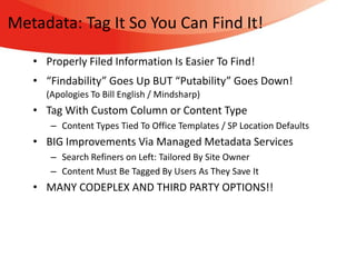 Metadata: Tag It So You Can Find It!

   • Properly Filed Information Is Easier To Find!
   • “Findability” Goes Up BUT “Putability” Goes Down!
     (Apologies To Bill English / Mindsharp)
   • Tag With Custom Column or Content Type
      – Content Types Tied To Office Templates / SP Location Defaults
   • BIG Improvements Via Managed Metadata Services
      – Search Refiners on Left: Tailored By Site Owner
      – Content Must Be Tagged By Users As They Save It
   • MANY CODEPLEX AND THIRD PARTY OPTIONS!!
 