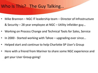 Who Is This? The Guy Talking…

• Mike Brannon – NGC IT leadership team – Director of Infrastructure
  & Security – 28 year employee at NGC – Utility infielder guy…

• Working on Process Change and Technical Tools for Sales, Service

• In 2000 - Started working with Tahoe – upgrading ever since…

• Helped start and continue to help Charlotte SP User’s Group

• Here with a friend from Mariner to share some NGC experience and
  get your User Group going!
 