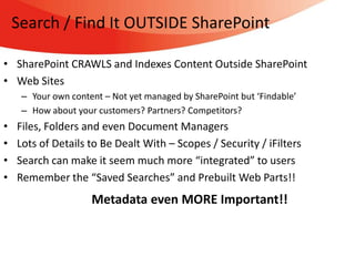Search / Find It OUTSIDE SharePoint

• SharePoint CRAWLS and Indexes Content Outside SharePoint
• Web Sites
     – Your own content – Not yet managed by SharePoint but ‘Findable’
     – How about your customers? Partners? Competitors?
•   Files, Folders and even Document Managers
•   Lots of Details to Be Dealt With – Scopes / Security / iFilters
•   Search can make it seem much more “integrated” to users
•   Remember the “Saved Searches” and Prebuilt Web Parts!!
                     Metadata even MORE Important!!
 