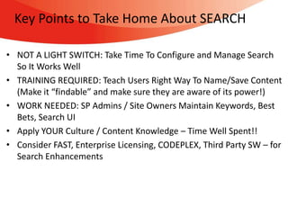 Key Points to Take Home About SEARCH

• NOT A LIGHT SWITCH: Take Time To Configure and Manage Search
  So It Works Well
• TRAINING REQUIRED: Teach Users Right Way To Name/Save Content
  (Make it “findable” and make sure they are aware of its power!)
• WORK NEEDED: SP Admins / Site Owners Maintain Keywords, Best
  Bets, Search UI
• Apply YOUR Culture / Content Knowledge – Time Well Spent!!
• Consider FAST, Enterprise Licensing, CODEPLEX, Third Party SW – for
  Search Enhancements
 